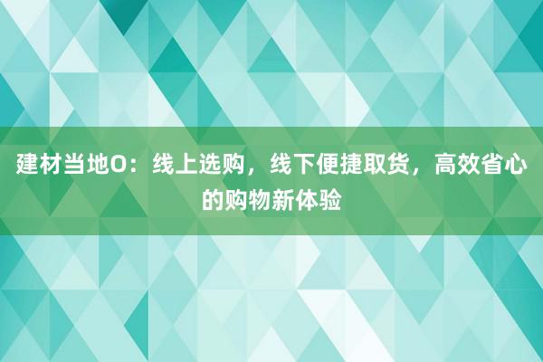 建材当地O：线上选购，线下便捷取货，高效省心的购物新体验