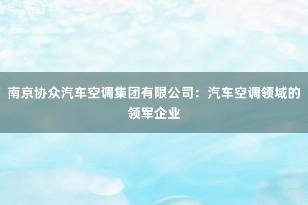 南京协众汽车空调集团有限公司：汽车空调领域的领军企业