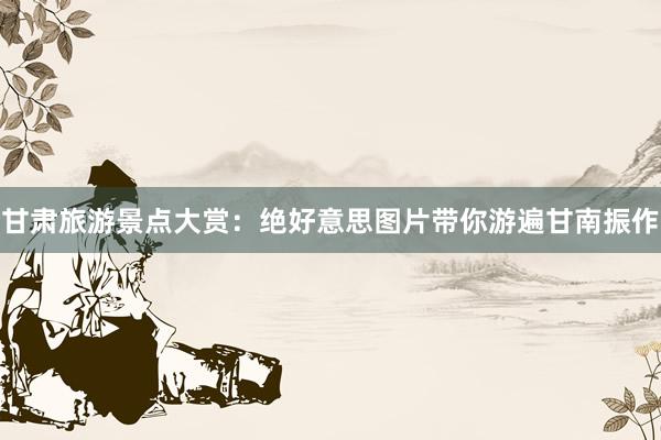 甘肃旅游景点大赏：绝好意思图片带你游遍甘南振作