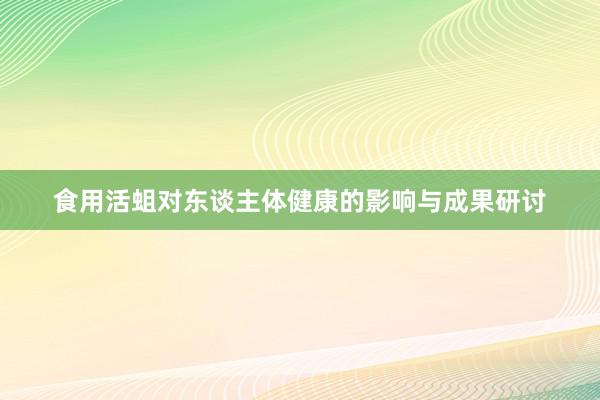 食用活蛆对东谈主体健康的影响与成果研讨