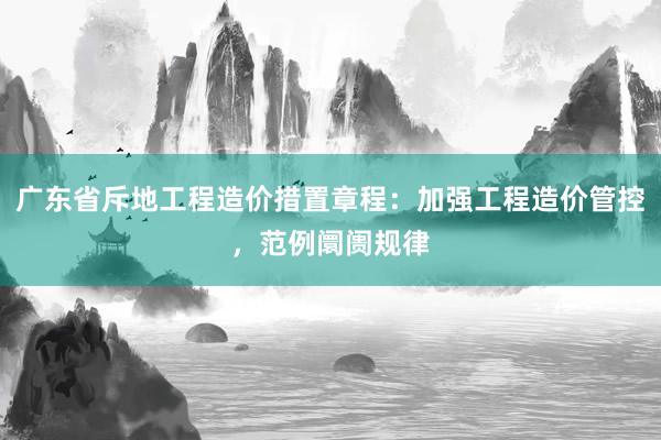 广东省斥地工程造价措置章程：加强工程造价管控，范例阛阓规律